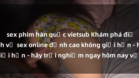 sex phim hàn quốc vietsub Khám phá điều mới mẻ với dịch vụ sex online đỉnh cao không giới hạn - hãy trải nghiệm ngay hôm nay với chúng tôi!