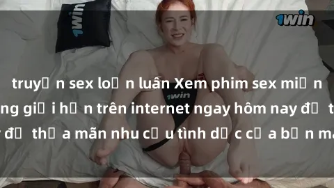 truyện sex loạn luân Xem phim sex miễn phí hoàn toàn không giới hạn trên internet ngay hôm nay để thỏa mãn nhu cầu tình dục của bạn mà không tốn chi phí.
