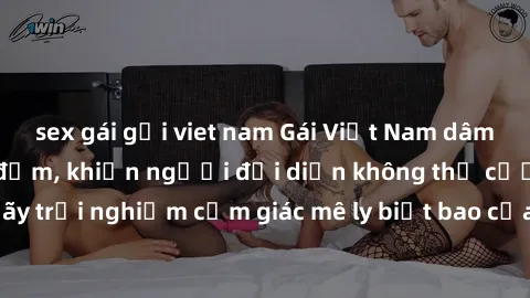 sex gái gọi viet nam Gái Việt Nam dâm đãng làm tình say đắm, khiến người đối diện không thể cưỡng lại được. Hãy trải nghiệm cảm giác mê ly biết bao của phong cách yêu đương đậm chất dân tộc!