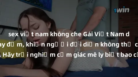 sex việt nam không che Gái Việt Nam dâm đãng làm tình say đắm, khiến người đối diện không thể cưỡng lại được. Hãy trải nghiệm cảm giác mê ly biết bao của phong cách yêu đương đậm chất dân tộc!