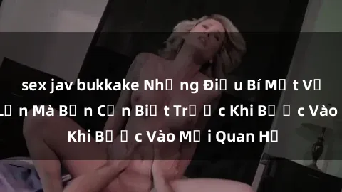sex jav bukkake Những Điều Bí Mật Về Sex Người Lớn Mà Bạn Cần Biết Trước Khi Bước Vào Mối Quan Hệ