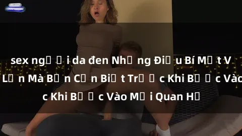 sex người da đen Những Điều Bí Mật Về Sex Người Lớn Mà Bạn Cần Biết Trước Khi Bước Vào Mối Quan Hệ