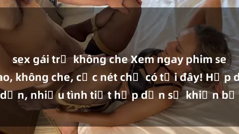sex gái trẻ không che Xem ngay phim sex full HD đỉnh cao, không che, cực nét chỉ có tại đây! Hấp dẫn, nhiều tình tiết hấp dẫn sẽ khiến bạn thỏa mãn đắm say.