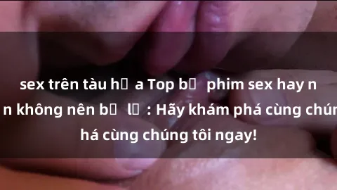 sex trên tàu hỏa Top bộ phim sex hay nhất mà bạn không nên bỏ lỡ: Hãy khám phá cùng chúng tôi ngay!