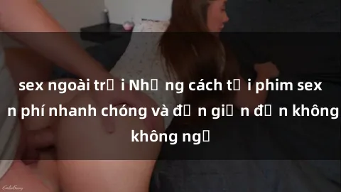 sex ngoài trời Những cách tải phim sex miễn phí nhanh chóng và đơn giản đến không ngờ