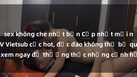 sex không che nhật bản Cập nhật mới nhất: Top phim JAV Vietsub cực hot, độc đáo không thể bỏ qua, xem ngay để thưởng thức những cảnh hấp dẫn và đầy kích thích!