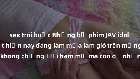sex trói buộc Những bộ phim JAV idol không che hot nhất hiện nay đang làm mưa làm gió trên mạng, hấp dẫn không chỉ người hâm mộ mà còn cả những ai mới tìm hiểu về thể loại này!