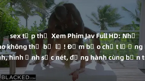 sex tập thể Xem Phim Jav Full HD: Những bộ phim đỉnh cao không thể bỏ lỡ! Đảm bảo chất lượng ổn định, hình ảnh sắc nét, đồng hành cùng bạn trong những giây phút thư giãn!