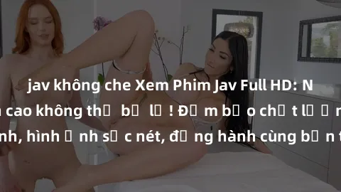 jav không che Xem Phim Jav Full HD: Những bộ phim đỉnh cao không thể bỏ lỡ! Đảm bảo chất lượng ổn định, hình ảnh sắc nét, đồng hành cùng bạn trong những giây phút thư giãn!