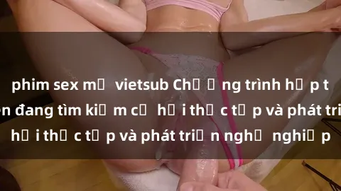 phim sex mỹ vietsub Chương trình hợp tác JAV cho sinh viên đang tìm kiếm cơ hội thực tập và phát triển nghề nghiệp
