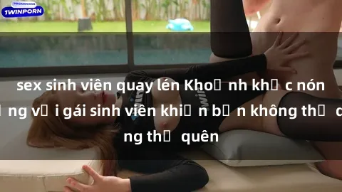 sex sinh viên quay lén Khoảnh khắc nóng bỏng với gái sinh viên khiến bạn không thể quên