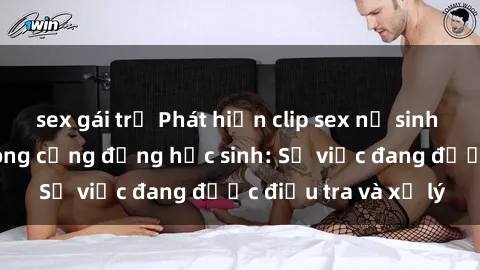 sex gái trẻ Phát hiện clip sex nữ sinh gây chấn động trong cộng đồng học sinh: Sự việc đang được điều tra và xử lý