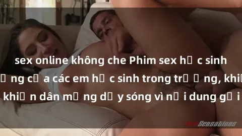 sex online không che Phim sex học sinh: Hành động nóng bỏng của các em học sinh trong trường, khiến dân mạng dậy sóng vì nội dung gợi cảm và kích thích.