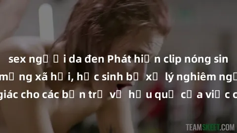 sex người da đen Phát hiện clip nóng sinh viên gây sốt trên mạng xã hội, học sinh bị xử lý nghiêm ngặt. Đây là cảnh giác cho các bạn trẻ về hậu quả của việc chia sẻ thông tin trái phép trên internet.