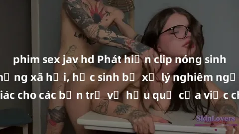 phim sex jav hd Phát hiện clip nóng sinh viên gây sốt trên mạng xã hội, học sinh bị xử lý nghiêm ngặt. Đây là cảnh giác cho các bạn trẻ về hậu quả của việc chia sẻ thông tin trái phép trên internet.