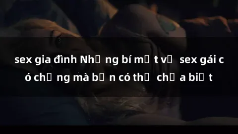 sex gia đình Những bí mật về sex gái có chồng mà bạn có thể chưa biết