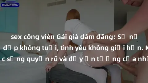 sex công viên Gái già dâm đãng: Sự nứng của tuổi U vẻ đẹp không tuổi, tình yêu không giới hạn. Khám phá cuộc sống quyến rũ và đầy ấn tượng của những người phụ nữ trưởng thành!