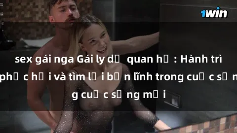 sex gái nga Gái ly dị quan hệ: Hành trình tự phục hồi và tìm lại bản lĩnh trong cuộc sống mới
