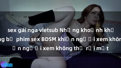 sex gái nga vietsub Những khoảnh khắc hấp dẫn trong bộ phim sex BDSM khiến người xem không thể rời mắt