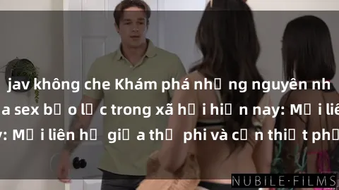 jav không che Khám phá những nguyên nhân và hậu quả của sex bạo lực trong xã hội hiện nay: Mối liên hệ giữa thị phi và cần thiết phải ngăn chặn.