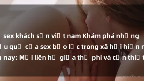 sex khách sạn việt nam Khám phá những nguyên nhân và hậu quả của sex bạo lực trong xã hội hiện nay: Mối liên hệ giữa thị phi và cần thiết phải ngăn chặn.