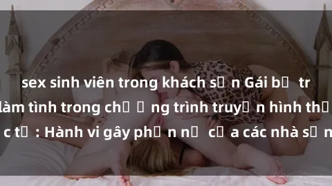 sex sinh viên trong khách sạn Gái bị trói và bị ép buộc làm tình trong chương trình truyền hình thực tế: Hành vi gây phẫn nộ của các nhà sản xuất và người xem.