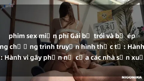phim sex miễn phí Gái bị trói và bị ép buộc làm tình trong chương trình truyền hình thực tế: Hành vi gây phẫn nộ của các nhà sản xuất và người xem.