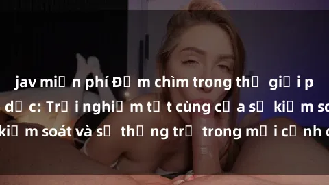 jav miễn phí Đắm chìm trong thế giới phim sex nô lệ tình dục: Trải nghiệm tột cùng của sự kiểm soát và sự thống trị trong mỗi cảnh quay mãnh liệt