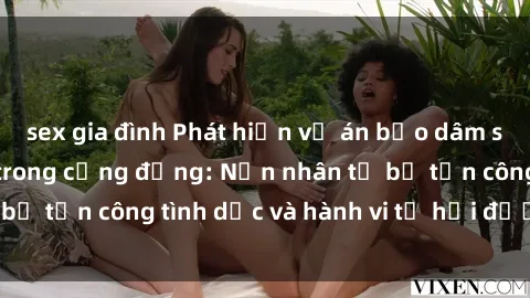 sex gia đình Phát hiện vụ án bạo dâm sex gây chấn động trong cộng đồng: Nạn nhân tố bị tấn công tình dục và hành vi tệ hại được tiết lộ