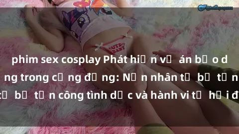 phim sex cosplay Phát hiện vụ án bạo dâm sex gây chấn động trong cộng đồng: Nạn nhân tố bị tấn công tình dục và hành vi tệ hại được tiết lộ