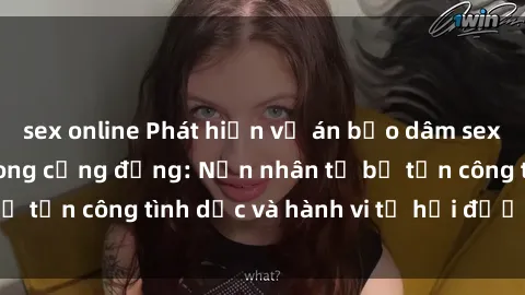 sex online Phát hiện vụ án bạo dâm sex gây chấn động trong cộng đồng: Nạn nhân tố bị tấn công tình dục và hành vi tệ hại được tiết lộ