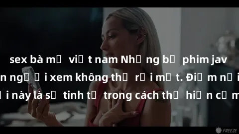 sex bà mẹ việt nam Những bộ phim jav SM không che khiến người xem không thể rời mắt. Điểm nổi bật của thể loại này là sự tinh tế trong cách thể hiện cảm xúc và sự hấp dẫn của những cảnh quay.
