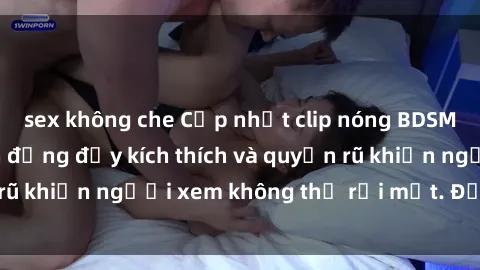 sex không che Cập nhật clip nóng BDSM: Những pha hành động đầy kích thích và quyến rũ khiến người xem không thể rời mắt. Đừng bỏ lỡ!