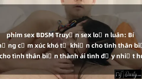 phim sex BDSM Truyện sex loạn luân: Bí mật gia đình và những cảm xúc khó tả khiến cho tình thân biến thành ái tình đầy nhiệt huyết