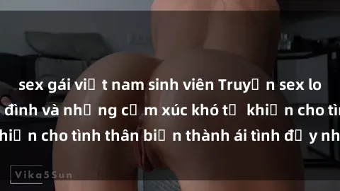 sex gái việt nam sinh viên Truyện sex loạn luân: Bí mật gia đình và những cảm xúc khó tả khiến cho tình thân biến thành ái tình đầy nhiệt huyết