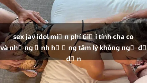 sex jav idol miễn phí Giới tính cha con và những ảnh hưởng tâm lý không ngờ đến
