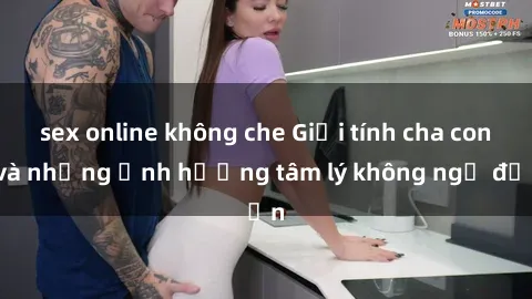 sex online không che Giới tính cha con và những ảnh hưởng tâm lý không ngờ đến