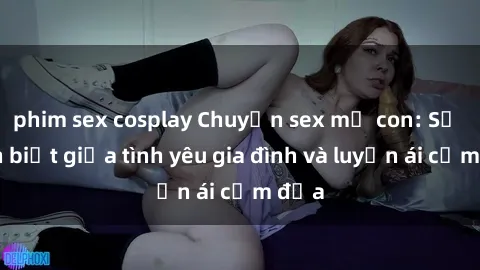 phim sex cosplay Chuyện sex mẹ con: Sự phân biệt giữa tình yêu gia đình và luyến ái cấm địa
