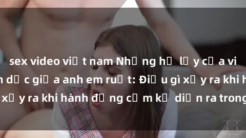 sex video việt nam Những hệ lụy của việc có quan hệ tình dục giữa anh em ruột: Điều gì xảy ra khi hành động cấm kỵ diễn ra trong gia đình?
