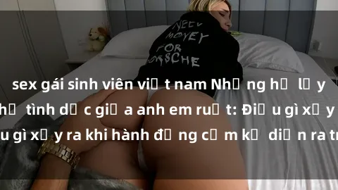 sex gái sinh viên việt nam Những hệ lụy của việc có quan hệ tình dục giữa anh em ruột: Điều gì xảy ra khi hành động cấm kỵ diễn ra trong gia đình?