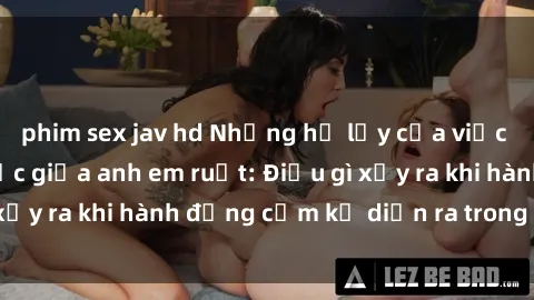 phim sex jav hd Những hệ lụy của việc có quan hệ tình dục giữa anh em ruột: Điều gì xảy ra khi hành động cấm kỵ diễn ra trong gia đình?