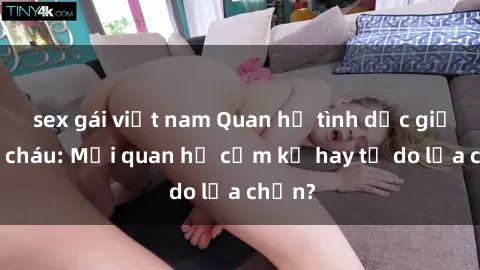 sex gái việt nam Quan hệ tình dục giữa ông cháu: Mối quan hệ cấm kỵ hay tự do lựa chọn?