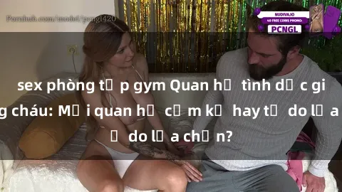 sex phòng tập gym Quan hệ tình dục giữa ông cháu: Mối quan hệ cấm kỵ hay tự do lựa chọn?