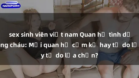 sex sinh viên việt nam Quan hệ tình dục giữa ông cháu: Mối quan hệ cấm kỵ hay tự do lựa chọn?