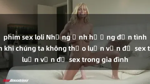 phim sex loli Những ảnh hưởng đến tình cảm gia đình khi chúng ta không thảo luận vấn đề sex trong gia đình