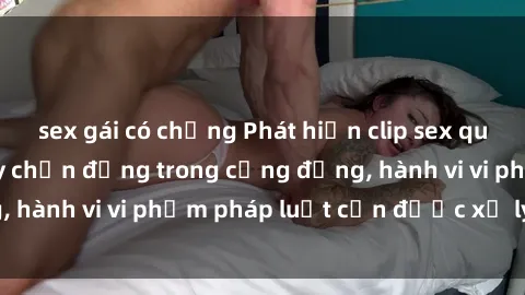 sex gái có chồng Phát hiện clip sex quay lén: Sự việc gây chấn động trong cộng đồng, hành vi vi phạm pháp luật cần được xử lý nghiêm