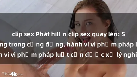 clip sex Phát hiện clip sex quay lén: Sự việc gây chấn động trong cộng đồng, hành vi vi phạm pháp luật cần được xử lý nghiêm