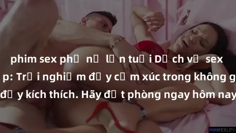 phim sex phụ nữ lớn tuổi Dịch vụ sex nhà nghỉ đẳng cấp: Trải nghiệm đầy cảm xúc trong không gian lãng mạn, đầy kích thích. Hãy đặt phòng ngay hôm nay để thỏa mãn khát khao của bạn!