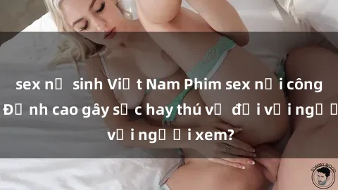 sex nữ sinh Việt Nam Phim sex nơi công cộng: Đỉnh cao gây sốc hay thú vị đối với người xem?
