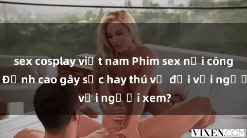 sex cosplay việt nam Phim sex nơi công cộng: Đỉnh cao gây sốc hay thú vị đối với người xem?